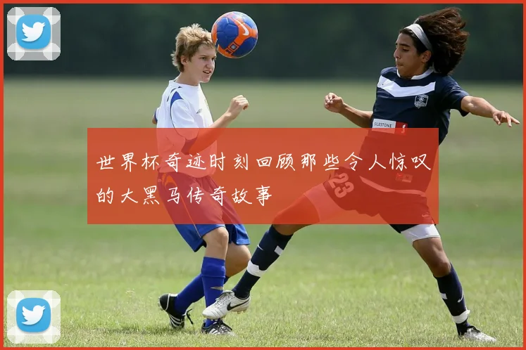 世界杯奇迹时刻回顾那些令人惊叹的大黑马传奇故事