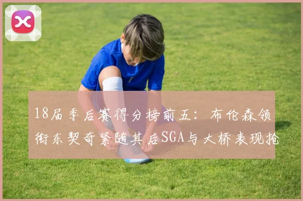 18届季后赛得分榜前五：布伦森领衔东契奇紧随其后SGA与大桥表现抢眼