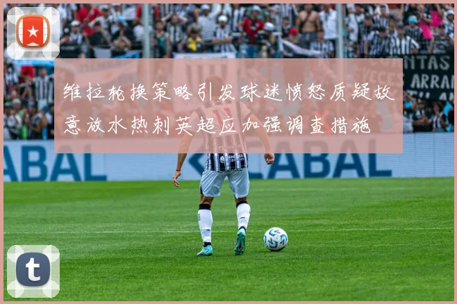维拉轮换策略引发球迷愤怒质疑故意放水热刺英超应加强调查措施