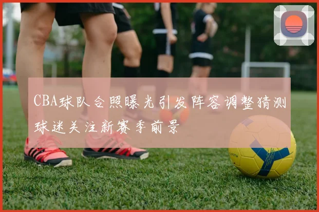 CBA球队合照曝光引发阵容调整猜测球迷关注新赛季前景