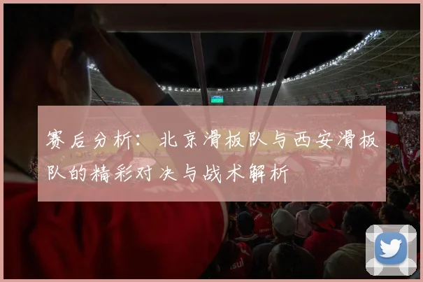 赛后分析：北京滑板队与西安滑板队的精彩对决与战术解析