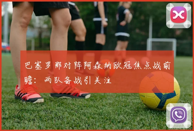 巴塞罗那对阵阿森纳欧冠焦点战前瞻：两队备战引关注
