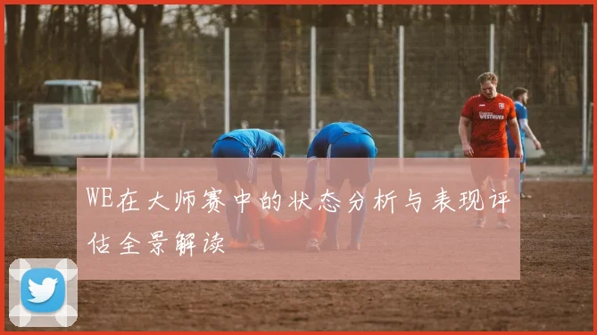 WE在大师赛中的状态分析与表现评估全景解读